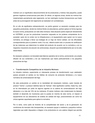 molinero con un significativo desconocimiento de los productores y molinos más pequeños, puede
generar negativas consecuencias para ellos. En efecto, en algunas zonas, donde los molinos han
implementado parcialmente este reglamento, se han restringido muchas transacciones que hasta
antes de la promulgación del reglamento se realizaban sin contratiempos.
En un año de significativa sobreproducción, se podría generar un escenario complejo para los
pequeños productores, donde los molinos frente a la abundancia, podrían aplicar en forma rigurosa
la nueva norma, produciendo con esto altos rechazos. Esta situación podría repercutir directamente
en COTRISA, ya que los productores buscarían respuesta en los poderes compradores de la
sociedad, quien de no contar con la infraestructura y el equipamiento para operar con la nueva
normativa, se arriesga a llenar sus bodegas de un trigo de menor calidad, con las dificultades
correspondientes para su posterior venta. A la vez, debería existir todo un proceso de certificación
de las instancias que determinen la calidad del producto de acuerdo con la normativa y con su
respectivo mecanismo de solución de controversias, situación que lamentablemente aún no ha sido
desarrollada.
Es necesario subsanar a la brevedad esta falencia operativa de la norma, promoviendo una amplia
difusión de sus contenidos y de Las implicancias que traerá particularmente a los pequeños
productores de trigo.
• Transformación Competitiva de la Industria Molinera
La industria molinera, experimenta un interesante proceso de transformación cuyo catalizador
parece proveerlo el cambio en los hábitos de consumo de productos farináceos y la nueva
normativa de comercialización del trigo.
Se esta produciendo un cambio en la mentalidad del empresario molinero, quien transita de
producir “harina”, a producir distintos tipos de “harinas”. Este significativo cambio, hasta hoy, sólo
se ha internalizado por parte de algunos agentes en la cadena de comercialización del trigo
afectando a no más del 10% de los molineros. El sector molinero más modernizado ha liderado
también el desarrollo de inversiones para la puesta en marcha de esta norma, al mejorar el
equipamiento de sus laboratorios de análisis de calidad del trigo, posicionándose así como los
únicos agentes capacitados para aplicar la normativa.
Por lo tanto, como parte de fomento de la competitividad del sector y de la generación de
condiciones de mercado más transparentes, es necesario apoyar a medianos y pequeños molinos
regionales que estén dispuestos a integrar a los productores en una cadena integral que permita
19
 
