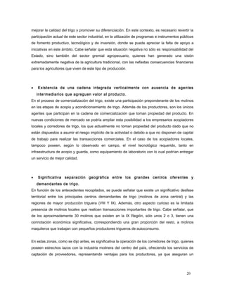 mejorar la calidad del trigo y promover su diferenciación. En este contexto, es necesario revertir la
participación actual de este sector industrial, en la utilización de programas e instrumentos públicos
de fomento productivo, tecnológico y de inversión, donde se puede apreciar la falta de apoyo a
iniciativas en este ámbito. Cabe señalar que esta situación negativa no sólo es responsabilidad del
Estado, sino también del sector gremial agropecuario, quienes han generado una visión
extremadamente negativa de la agricultura tradicional, con las nefastas consecuencias financieras
para los agricultores que viven de este tipo de producción.
• Existencia de una cadena integrada verticalmente con ausencia de agentes
intermediarios que agreguen valor al producto.
En el proceso de comercialización del trigo, existe una participación preponderante de los molinos
en las etapas de acopio y acondicionamiento de trigo. Además de los productores, son los únicos
agentes que participan en la cadena de comercialización que toman propiedad del producto. En
nuevas condiciones de mercado se podría ampliar esta posibilidad a los empresarios acopiadores
locales y corredores de trigo, los que actualmente no toman propiedad del producto dado que no
están dispuestos a asumir el riesgo implícito de la actividad o debido a que no disponen de capital
de trabajo para realizar las transacciones comerciales. En el caso de los acopiadores locales,
tampoco poseen, según lo observado en campo, el nivel tecnológico requerido, tanto en
infraestructura de acopio y guarda, como equipamiento de laboratorio con lo cual podrían entregar
un servicio de mejor calidad.
• Significativa separación geográfica entre los grandes centros oferentes y
demandantes de trigo.
En función de los antecedentes recopilados, se puede señalar que existe un significativo desfase
territorial entre los principales centros demandantes de trigo (molinos de zona central) y las
regiones de mayor producción triguera (VIII Y IX). Además, otro aspecto curioso es la limitada
presencia de molinos locales que realicen transacciones importantes de trigo. Cabe señalar, que
de los aproximadamente 30 molinos que existen en la IX Región, sólo unos 2 o 3, tienen una
connotación económica significativa, correspondiendo una gran proporción del resto, a molinos
maquileros que trabajan con pequeños productores trigueros de autoconsumo.
En estas zonas, como se dijo antes, es significativa la operación de los corredores de trigo, quienes
poseen estrechos lazos con la industria molinera del centro del país, ofreciendo los servicios de
captación de proveedores, representando ventajas para los productores, ya que aseguran un
20
 
