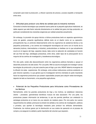 comprador para toda la producción, y ofrecen opciones de precios y acceso expedito a transporte
entre otros.
• Dificultad para producir una oferta de calidad para la industria molinera
Conocida la brecha tecnológica que presenta buena parte de la pequeña agricultura tradicional, es
dable esperar que este factor redunde directamente en la calidad del grano de trigo producido, en
particular considerando las crecientes exigencias por calidad presentes actualmente.
Sin embargo, la provisión de apoyo técnico a dichos productores tanto en aspectos agronómicos
como de gestión, presenta significativos déficits tanto en el diseño como en su operación.
principalmente hay un profundo distanciamiento entre los organismos de asistencia técnica a los
pequeños productores, y los centros de investigación tecnológicos así como con el mundo de la
demanda (molinos, intermediarios e industria), produciéndose un desfase con lo que actualmente
ocurre en el negocio del trigo. aspectos claves, tales como la selección de variedades en función
del uso final del trigo, estrategias productivas, entre otros, están lejos de la preocupación de la
mayoría de los centros de investigación y transferencia tecnológico.
Por otra parte, existe alta descoordinación entre los organismos públicos llamados a apoyar el
desarrollo productivo de este sector. Por una parte, INIA se asume encargado de investigar nuevas
tecnologías de producción y de post cosecha para el trigo y por otra, INDAP debería encargarse de
la difusión de estas experiencias. Sin embargo, entre ambas instituciones continúa existiendo un
gran divorcio operativo, lo que genera que la investigación termine orientada en parte importante
hacia los segmentos productivos que poseen capacidades propias para adquirir estas tecnologías,
dejando de lado su transmisión, a los pequeños agricultores.
• Potencial de los Pequeños Productores para Articularse como Proveedores de
los Molinos
Normalmente, entre los grandes productores de trigo y los molinos, se establecen relaciones
cliente – proveedor, generándose beneficios mutuos de esta asociación. Por una parte, los
productores poseen información de tendencias, lo que les permite planificar con antelación la
estrategia productiva en el marco de una relación de mediano plazo. Por otra parte, los nuevos
requerimientos de calidad, promueve la emisión de señales a los centros de investigación, públicos
o privados, que aportan la tecnología necesaria para producir los atributos demandados.
Finalmente, los molinos ganan por la disminución en sus costos de operación en el proceso de
compra y se aseguran la calidad y parte importante del volumen que requieren.
21
 