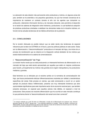 La valoración de esta relación más permanente entre productores y molinos, en algunas zonas del
país, también se ha extendido a los pequeños agricultores, los que han tomado conciencia de la
importancia de mantener un contacto durante el año con los agentes que comprarán su
producción, obteniendo información técnica y de mercados relevante. esto permitiría el desarrollo
en el sector de cadenas de integración entre molineros y productores, lo cual facilitaría la adopción
de prácticas productivas orientadas a satisfacer las demandas reales de la industria molinera, en
función de las actuales tendencias de los hábitos alimenticios de la población.
2.4.- CONCLUSIONES
De la revisión efectuada es posible deducir que se están dando dos tendencias de especial
relevancia para la labor de COTRISA en el futuro y para las políticas públicas en este sector. Estas
son la diferenciación o “descommoditización” producida en el mercado del trigo y los inicios de un
proceso de reordenación que se observa en la integración vertical alrededor de los molinos que
existía tradicionalmente en la cadena de comercialización.
• “Descommoditización” del Trigo
La revisión hecha revela que se está produciendo un interesante fenómeno de diferenciación en el
mercado del trigo que está siendo aprovechado por aquellos que están en mejores condiciones
para hacerlo, principalmente los molinos más grandes de la región metropolitana y los productores
medianos y grandes.
Este fenómeno se ve reforzado por el reciente cambio en la normativa de comercialización del
trigo, que busca precisamente efectuar diferenciaciaciones crecientes por calidad y características
específicas del cereal. Este proceso en ciernes, que está comenzando a ocurrir en un sector
ejemplo de producto básico indiferenciado, presenta una muy interesante tendencia que abre
oportunidades significativas para este importante sector de la economía nacional pero que también
presenta amenazas, en especial para aquellos actores más débiles, en especial a nivel de
productores. Este proceso de creciente diferenciación que ha ocurrido en este mercado constituye
lo que podríamos llamar la “descommoditización del cereal como bien comercial
2
.
2
Un estudio realizado por Levitt “El éxito en el Mercadeo a través de la diferenciación de cualquier cosa, Harvard
Business Review No. 80107” plantea que: " Los productos genéricos no existen. Todos los bienes y servicios son
diferenciables. Aunque suele pensarse que esto es más cierto en el caso de los bienes de consumo que en el de otros
productos y servicios industriales, en realidad es todo lo contrario” .
22
 