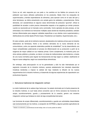 Como se vió, esto responde por una parte a, los cambios en los hábitos de consumo de la
población que busca atributos particulares en los productos. Basta mirar los anaqueles de
supermercados y tiendas expendedoras de alimentos, para apreciar como en el caso del pan y
otros farináceos, se oferta actualmente una variada gama de calidades y presentaciones. Dicha
demanda, con características en algunos casos denominada de productos “gourmet”, ofrece la
posibilidad de acceder a sobre precios interesantes respecto a los pagados por similar producto
cuando es reconocido por el mercado como commodity. Como ejemplos de este proceso, en las
entrevistas a los molineros se mencionan múltiples casos donde las industrias panaderas, solicitan
harinas diferenciadas para asegurar calidades específicas a sus clientes como supermercados y
distribuidoras de comida rápida (Pronto Copec, Panaderías Los Castaños, Supermercados, etc.).
En este contexto, parte de la molinería nacional, abastecedora de materias primas para la industria
elaboradora de farináceos, frente a los cambios derivados de la nueva demanda de los
consumidores y ante una aparente sistemática perdida de rentabilidad
3
, ha ido desarrollando una
mayor competitividad, potenciando el proceso de diferenciación de su producción a partir de la
exigencia de mayor calidad en sus materias primas. Como complemento, la molinería junto con
otros actores públicos y privados, se dieron a la tarea de institucionalizar esta tendencia, a través
de una nueva normativa para regular las transacciones de trigo según su calidad, clasificando el
trigo en nueve categorías, según sus características alimenticias.
Sin embargo, esta preocupación no se ha generalizado y sólo ha sido internalizada por el
segmento innovador de la industria molinera, quienes aisladamente han intentado desarrollar
iniciativas tendientes a mejorar la calidad del trigo mediante la difusión de los nuevos
requerimientos de la industria molinera y el desarrollo de algunas experiencias de capacitación con
productores trigueros.
• Estructura tradicional de integración vertical:
La visión tradicional de la cadena trigo harina pan, ha estado dominada por la fuerte presencia de
la industria molinera, la cual hasta ahora concentra casi en forma exclusiva las funciones de
acopio, acondicionamiento, guarda y procesamiento de la cosecha, genera una excesiva
integración vertical que fortalece la visión de baja competitividad del sector.
Las funciones de acopio diferenciado, acondicionamiento y guarda son actividades desarrolladas
casi exclusivamente por los molinos, a excepción de COTRISA y algunos grandes agricultores de
3
Debido a la extensión y características de este trabajo, ésto no ha sido posible de ratificar.
23
 