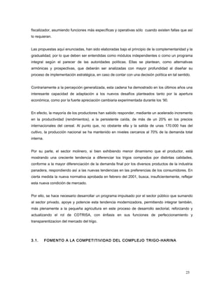 fiscalizador, asumiendo funciones más específicas y operativas sólo cuando existen fallas que así
lo requieran.
Las propuestas aquí enunciadas, han sido elaboradas bajo el principio de la complementaridad y la
gradualidad, por lo que deben ser entendidas como módulos independientes o como un programa
integral según el parecer de las autoridades políticas. Ellas se plantean, como alternativas
armónicas y prospectivas, que deberán ser analizadas con mayor profundidad al diseñar su
proceso de implementación estratégica, en caso de contar con una decisión política en tal sentido.
Contrariamente a la percepción generalizada, esta cadena ha demostrado en los últimos años una
interesante capacidad de adaptación a los nuevos desafíos planteados tanto por la apertura
económica, como por la fuerte apreciación cambiaria experimentada durante los ‘90.
En efecto, la mayoría de los productores han sabido responder, mediante un acelerado incremento
en la productividad (rendimientos), a la persistente caída, de más de un 20% en los precios
internacionales del cereal. Al punto que, no obstante ella y la salida de unas 170.000 has del
cultivo, la producción nacional se ha mantenido en niveles cercanos al 70% de la demanda total
interna.
Por su parte, el sector molinero, si bien exhibiendo menor dinamismo que el productor, está
mostrando una creciente tendencia a diferenciar los trigos comprados por distintas calidades,
conforme a la mayor diferenciación de la demanda final por los diversos productos de la industria
panadera, respondiendo así a las nuevas tendencias en las preferencias de los consumidores. En
cierta medida la nueva normativa aprobada en febrero del 2001, busca, insuficientemente, reflejar
esta nueva condición de mercado.
Por ello, se hace necesario desarrollar un programa impulsado por el sector público que sumando
al sector privado, apoye y potencie esta tendencia modernizadora, permitiendo integrar también,
más plenamente a la pequeña agricultura en este proceso de desarrollo sectorial, reforzando y
actualizando el rol de COTRISA, con énfasis en sus funciones de perfeccionamiento y
transparentizacion del mercado del trigo.
3.1. FOMENTO A LA COMPETITIVIDAD DEL COMPLEJO TRIGO-HARINA
25
 