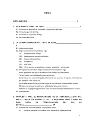 INDICE
INTRODUCCION _____________________________________________________ 1
1. MERCADO NACIONAL DEL TRIGO _____________________________________ 2
1.1. Evolución de la superficie, producción y rendimiento del cereal
1.2. Consumo aparente del trigo
1.3. Evolución de los precios del trigo
1.4. La molienda en Chile
2. LA COMERCIALIZACION DEL TRIGO EN CHILE____________________________
7
2.1. Aspectos generales
2.2. El proceso de comercialización del trigo
2.2.1. Los productores de trigo
2.2.2. Las empresas acopiadoras locales.
2.2.3. Los corredores de trigo.
2.2.4. Los Molinos
2.2.5. COTRISA
2.2.6. Otros agentes compradores: empresas ganaderas y salmoneras.
2.3. Principales características del proceso de comercialización del trigo.
Nuevo reglamento que regula las transacciones de trigo según su calidad
Transformación competitiva de la industria molinera.
Existencia de una cadena integrada verticalmente con ausencia de agentes intermediarios
que agreguen valor al producto.
Significativa separación geográfica entre los centros oferentes y demandantes de trigo.
Dificultad para producir una oferta de calidad para la industria molinera.
Potencial de los pequeños productores para articularse como proveedores de los Molinos.
2.4. Conclusiones
3. PROPUESTA PARA EL MEJORAMIENTO DE LA COMERCIALIZACION DEL
TRIGO Y INSERCIÓN COMERCIAL DE LOS PEQUEÑOS PRODUCTORES EN
ELLA: HACIA UN POTENCIAMIENTO DEL ROL DE
COTRISA._______________________________ 17
3.1. Fomento a la competitividad del complejo trigo-harina.
3.1.1. Apoyo a la adaptación creciente de la oferta con la nueva demanda.
3
 