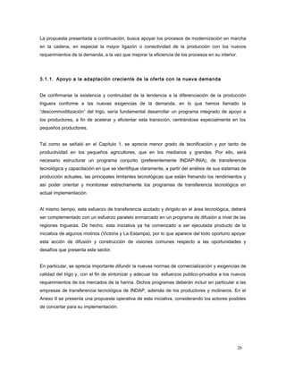La propuesta presentada a continuación, busca apoyar los procesos de modernización en marcha
en la cadena, en especial la mayor ligazón o conectividad de la producción con los nuevos
requerimientos de la demanda, a la vez que mejorar la eficiencia de los procesos en su interior.
3.1.1. Apoyo a la adaptación creciente de la oferta con la nueva demanda
De confirmarse la existencia y continuidad de la tendencia a la diferenciación de la producción
triguera conforme a las nuevas exigencias de la demanda, en lo que hemos llamado la
“descommoditización” del trigo, sería fundamental desarrollar un programa integrado de apoyo a
los productores, a fin de acelerar y eficientar esta transición, centrándose especialmente en los
pequeños productores.
Tal como se señaló en el Capítulo 1, se aprecia menor grado de tecnificación y por tanto de
productividad en los pequeños agricultores, que en los medianos y grandes. Por ello, será
necesario estructurar un programa conjunto (preferentemente INDAP-INIA), de transferencia
tecnológica y capacitación en que se identifique claramente, a partir del análisis de sus sistemas de
producción actuales, las principales limitantes tecnológicas que están frenando los rendimientos y
así poder orientar y monitorear estrechamente los programas de transferencia tecnológica en
actual implementación.
Al mismo tiempo, este esfuerzo de transferencia acotado y dirigido en el área tecnológica, deberá
ser complementado con un esfuerzo paralelo enmarcado en un programa de difusión a nivel de las
regiones trigueras. De hecho, esta iniciativa ya ha comenzado a ser ejecutada producto de la
iniciativa de algunos molinos (Victoria y La Estampa), por lo que aparece del todo oportuno apoyar
esta acción de difusión y construcción de visiones comunes respecto a las oportunidades y
desafíos que presenta este sector.
En particular, se aprecia importante difundir la nuevas normas de comercialización y exigencias de
calidad del trigo y, con el fin de sintonizar y adecuar los esfuerzos publico-privados a los nuevos
requerimientos de los mercados de la harina. Dichos programas deberán incluir en particular a las
empresas de transferencia tecnológica de INDAP, además de los productores y molineros. En el
Anexo II se presenta una propuesta operativa de esta iniciativa, considerando los actores posibles
de concertar para su implementación.
26
 