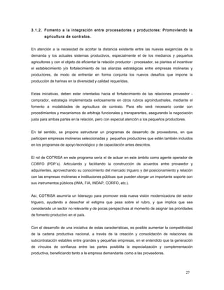 3.1.2. Fomento a la integración entre procesadores y productores: Promoviendo la
agricultura de contratos.
En atención a la necesidad de acortar la distancia existente entre las nuevas exigencias de la
demanda y los actuales sistemas productivos, especialmente el de los medianos y pequeños
agricultores y con el objeto de eficientar la relación productor - procesador, se plantea el incentivar
el establecimiento y/o fortalecimiento de las alianzas estratégicas entre empresas molineras y
productores, de modo de enfrentar en forma conjunta los nuevos desafíos que impone la
producción de harinas en la diversidad y calidad requeridas.
Estas iniciativas, deben estar orientadas hacia el fortalecimiento de las relaciones proveedor -
comprador, estrategia implementada exitosamente en otros rubros agroindustriales, mediante el
fomento a modalidades de agricultura de contrato. Para ello será necesario contar con
procedimientos y mecanismos de arbitraje funcionales y transparentes, asegurando la negociación
justa para ambas partes en la relación, pero con especial atención a los pequeños productores.
En tal sentido, se propone estructurar un programas de desarrollo de proveedores, en que
participen empresas molineras seleccionadas y pequeños productores que estén también incluidos
en los programas de apoyo tecnológico y de capacitación antes descritos.
El rol de COTRISA en este programa sería el de actuar en este ámbito como agente operador de
CORFO (PDP´s). Articulando y facilitando la construcción de acuerdos entre proveedor y
adquirientes, aprovechando su conocimiento del mercado triguero y del posicionamiento y relación
con las empresas molineras e instituciones públicas que pueden otorgar un importante soporte con
sus instrumentos públicos (INIA, FIA, INDAP, CORFO, etc.).
Así, COTRISA asumiría un liderazgo para promover esta nueva visión modernizadora del sector
triguero, ayudando a desechar el estigma que pesa sobre el rubro, y que implica que sea
considerado un sector no relevante y de pocas perspectivas al momento de asignar las prioridades
de fomento productivo en el país.
Con el desarrollo de una iniciativa de estas características, es posible aumentar la competitividad
de la cadena productiva nacional, a través de la creación y consolidación de relaciones de
subcontratación estables entre grandes y pequeñas empresas, en el entendido que la generación
de vínculos de confianza entre las partes posibilita la especialización y complementación
productiva, beneficiando tanto a la empresa demandante como a las proveedoras.
27
 