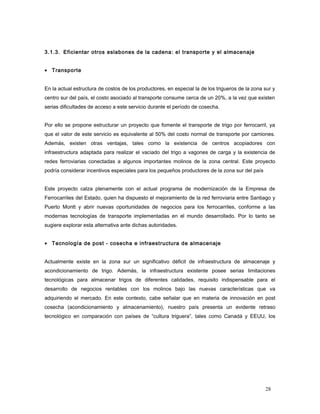3.1.3. Eficientar otros eslabones de la cadena: el transporte y el almacenaje
• Transporte
En la actual estructura de costos de los productores, en especial la de los trigueros de la zona sur y
centro sur del país, el costo asociado al transporte consume cerca de un 20%, a la vez que existen
serias dificultades de acceso a este servicio durante el período de cosecha.
Por ello se propone estructurar un proyecto que fomente el transporte de trigo por ferrocarril, ya
que el valor de este servicio es equivalente al 50% del costo normal de transporte por camiones.
Además, existen otras ventajas, tales como la existencia de centros acopiadores con
infraestructura adaptada para realizar el vaciado del trigo a vagones de carga y la existencia de
redes ferroviarias conectadas a algunos importantes molinos de la zona central. Este proyecto
podría considerar incentivos especiales para los pequeños productores de la zona sur del país
Este proyecto calza plenamente con el actual programa de modernización de la Empresa de
Ferrocarriles del Estado, quien ha dispuesto el mejoramiento de la red ferroviaria entre Santiago y
Puerto Montt y abrir nuevas oportunidades de negocios para los ferrocarriles, conforme a las
modernas tecnologías de transporte implementadas en el mundo desarrollado. Por lo tanto se
sugiere explorar esta alternativa ante dichas autoridades.
• Tecnología de post - cosecha e infraestructura de almacenaje
Actualmente existe en la zona sur un significativo déficit de infraestructura de almacenaje y
acondicionamiento de trigo. Además, la infraestructura existente posee serias limitaciones
tecnológicas para almacenar trigos de diferentes calidades, requisito indispensable para el
desarrollo de negocios rentables con los molinos bajo las nuevas características que va
adquiriendo el mercado. En este contexto, cabe señalar que en materia de innovación en post
cosecha (acondicionamiento y almacenamiento), nuestro país presenta un evidente retraso
tecnológico en comparación con países de “cultura triguera”, tales como Canadá y EEUU, los
28
 