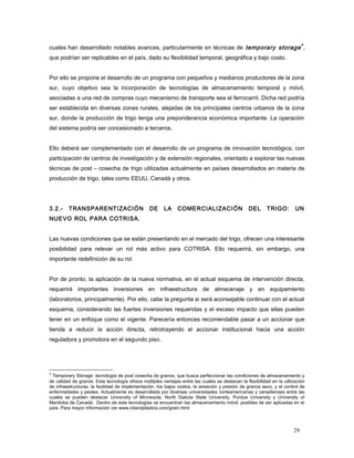 cuales han desarrollado notables avances, particularmente en técnicas de temporary storage
4
,
que podrían ser replicables en el país, dado su flexibilidad temporal, geográfica y bajo costo.
Por ello se propone el desarrollo de un programa con pequeños y medianos productores de la zona
sur, cuyo objetivo sea la incorporación de tecnologías de almacenamiento temporal y móvil,
asociadas a una red de compras cuyo mecanismo de transporte sea el ferrocarril. Dicha red podría
ser establecida en diversas zonas rurales, alejadas de los principales centros urbanos de la zona
sur, donde la producción de trigo tenga una preponderancia económica importante. La operación
del sistema podría ser concesionado a terceros.
Ello deberá ser complementado con el desarrollo de un programa de innovación tecnológica, con
participación de centros de investigación y de extensión regionales, orientado a explorar las nuevas
técnicas de post – cosecha de trigo utilizadas actualmente en países desarrollados en materia de
producción de trigo, tales como EEUU, Canadá y otros.
3.2.- TRANSPARENTIZACIÓN DE LA COMERCIALIZACIÓN DEL TRIGO: UN
NUEVO ROL PARA COTRISA.
Las nuevas condiciones que se están presentando en el mercado del trigo, ofrecen una interesante
posibilidad para relevar un rol más activo para COTRISA. Ello requerirá, sin embargo, una
importante redefinición de su rol.
Por de pronto, la aplicación de la nueva normativa, en el actual esquema de intervención directa,
requerirá importantes inversiones en infraestructura de almacenaje y en equipamiento
(laboratorios, principalmente). Por ello, cabe la pregunta si será aconsejable continuar con el actual
esquema, considerando las fuertes inversiones requeridas y el escaso impacto que ellas pueden
tener en un enfoque como el vigente. Parecería entonces recomendable pasar a un accionar que
tienda a reducir la acción directa, retrotrayendo el accionar institucional hacia una acción
reguladora y promotora en el segundo piso.
4
Temporary Storage: tecnología de post cosecha de granos, que busca perfeccionar las condiciones de almacenamiento y
de calidad de granos. Esta tecnología ofrece múltiples ventajas entre las cuales se destacan la flexibilidad en la utilización
de infraestructuras, la facilidad de implementación, los bajos costos, la aireación y presión de granos seco, y el control de
enfermedades y pestes. Actualmente es desarrollada por diversas universidades norteamericanas y canadienses entre las
cuales se pueden destacar University of Minnesota, North Dakota State University, Purdue University y University of
Manitoba de Canadá. Dentro de esta tecnologías se encuentran las almacenamiento móvil, posibles de ser aplicadas en el
país. Para mayor información ver www.inlandplastics.com/grain.html
29
 