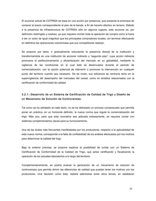 El accionar actual de COTRISA se basa en una acción por presencia, que presenta la amenaza de
comprar al precio correspondiente al piso de la banda, a fin de hacerlo efectivo en terreno. Debido
a la presencia de infraestructura de COTRISA sólo en algunos lugares, este accionar es, por
definición restringido y costoso, ya que requiere montar toda la operación de compra como si fuera
a ser un actor de igual magnitud que los principales compradores locales, sin terminar efectuando
en definitiva las operaciones voluminosas que sus competidores realizan.
Se propone por tanto, ir gradualmente reduciendo la presencia directa de la institución y
transformándola en una institución de accionar indirecto o “segundo piso”, cuya acción indirecta
promueva el perfeccionamiento y eficientización del mercado en su globalidad, mediante la
vigilancia de las condiciones en el cual éste se desenvuelve durante el período de
comercialización, con la opción potencial de intervenir o promover la intervención en cualquier
punto del territorio cuando sea necesario. De tal modo, sus esfuerzos se centraría tanto en la
supervigilancia del desempeño del mercadeo del cereal, como en ámbitos relacionados con la
certificación de conformidad de calidad.
3.2.1.- Desarrollo de un Sistema de Certificación de Calidad de Trigo y Diseño de
un Mecanismo de Solución de Controversias.
Tal como se ha señalado en este texto, no se ha delineado un proceso consensuado que permita
poner en práctica, en un horizonte definido, la nueva norma que regula la comercialización del
trigo. Más aún, para que esta normativa sea aplicada exitosamente, se requiere contar con
sistemas complementarios claves para su funcionamiento.
Una de las dudas más frecuentes manifestadas por los productores, respecto a la aplicabilidad de
esta nueva norma, corresponde a la falta de confiabilidad de los análisis efectuados por los molinos
para determinar la calidad del trigo.
Bajo la anterior premisa, se propone explorar la posibilidad de contar con un Sistema de
Certificación de Conformidad de la Calidad de Trigo, que actúe certificando y fiscalizando la
operación de los actuales laboratorios a lo largo del territorio.
Complementariamente, se podría evaluar la generación de un mecanismo de solución de
controversias que permita dirimir las diferencias de calidad que puedan tener los molinos con los
productores. Una decisión como ésta, deberá adentrarse entre otros temas, en establecer
30
 