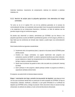 instancias resolutivas, mecanismos de compensación, sistemas de cohersión a prácticas
indebidas, etc.
3.2.2. Servicio de acopio para la pequeña agricultura: Una alternativa de riesgo
controlado.
Tal como se vio en el capítulo N°2, uno de los problemas generados en el proceso de
comercialización del trigo, es la acelerada venta que deben hacer los pequeños productores debido
a las exigencias de sus compromisos financieros y familiares y la falta de sistemas que les
permitan acopiar el trigo en condiciones seguras.
Se plantea aquí desarrollar un sistema, administrado por COTRISA, que les ofrezca a los
pequeños agricultores usuarios de INDAP la posibilidad de guardar, en forma segura y eficiente, su
trigo hasta que las condiciones de mercado sean mejores y pueda lograr una comercialización
adecuada.
Esta iniciativa tendría las siguientes características:
• Inicialmente sería una experiencia piloto, a ejecutar en las áreas donde COTRISA posee
plantas propias.
• Iniciativa con riesgos controlados: se sugiere implementar este programa con
productores usuarios de INDAP. Lo anterior representa beneficios para dicha institución,
ya que colaboraría a mejorar las recuperaciones de los créditos otorgados para siembras
de trigo y mejorar su disciplina financiera.
• Opción para el productor de guardar el total o sólo una parte de su producción (learning
by doing).
• Quien participe en este programa, deberá participar también el programa de difusión y
capacitación señalado anteriormente.
El programa, se puede dividir en diversas etapas sucesivas:
Etapa I: valorización del trigo y emisión de documento de depósito : esta etapa se inicia
una vez que el productor decide llevar su producción al centro acopiador de COTRISA. El trigo es
recepcionado, analizado, clasificado y valorizado, lo cual queda refrendado en un certificado de
depósito que COTRISA emite y entrega al productor. Dicho documento indica el volumen de trigo
almacenado, los atributos de calidad y el valor comercial del producto almacenado.
31
 