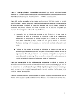 Etapa II: repactación de los compromisos financieros : una vez que el productor tiene el
certificado en su poder, está en condiciones de concurrir a repactar su compromiso financiero con
INDAP. Esta institución repacta el crédito e informa a COTRISA de esta situación.
Etapa III: venta rezagada del producto: posteriormente, COTRISA realiza un llamado
licitación privada a agentes económicos (corredores) interesados en gestionar la comercialización
del trigo almacenado (sumatoria de certificados emitidos). La licitación deberá contener las
condiciones del proceso comercial, incluyendo los costos para el productor. La gestión que
desarrolle el corredor, podrá ser desarrollada de dos formas:
• Negociación con los molinos de contratos del tipo forward, en el cual exista un
compromiso de venta de un volumen de producción, acorde a las características
establecidas en el certificado de depósito otorgado por COTRISA, en un momento y
precio futuro establecido en dicho contrato. En este tipo de contrato, la transacción
finaliza con la entrega de la mercadería, y en ese momento se efectúa la liquidación de la
venta.
• Corretaje de trigo a partir del momento de finalización de cosecha. En este caso, el
agente comercial desarrollará contactos tendientes a negociar mensualmente la venta del
trigo acopiado. Para esto, se informará a los productores participantes del programa, de
las condiciones de venta de trigo el mes en cuestión, informando los costos de transporte,
molinos demandantes, precios a productor que regirán en este período.
Etapa IV: cancelación de los compromisos pendientes: COTRISA, al momento de
efectuarse la transacción comercial, descontará los servicios de almacenaje del trigo y el valor de
los compromisos del agricultor (facultado por INDAP). El productor, podrá concursar a los apoyos
que le permitan innovar en su cultivo y acceder preferentemente a crédito, si así lo desea, previo
trámite de “prendar” su producción.
El Anexo I, contiene un análisis de impacto sobre los ingresos sobre pequeños agricultores tipos de
diversas zonas del país, lo que busca dimensionar el efecto que esta medida podría tener en ellos.
32
 