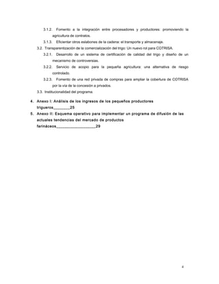 3.1.2. Fomento a la integración entre procesadores y productores: promoviendo la
agricultura de contratos.
3.1.3. Eficientar otros eslabones de la cadena: el transporte y almacenaje.
3.2. Transparentización de la comercialización del trigo: Un nuevo rol para COTRISA.
3.2.1. Desarrollo de un sistema de certificación de calidad del trigo y diseño de un
mecanismo de controversias.
3.2.2. Servicio de acopio para la pequeña agricultura: una alternativa de riesgo
controlado.
3.2.3. Fomento de una red privada de compras para ampliar la cobertura de COTRISA
por la vía de la concesión a privados.
3.3. Institucionalidad del programa.
4. Anexo I: Análisis de los ingresos de los pequeños productores
trigueros________25
5. Anexo II: Esquema operativo para implementar un programa de difusión de las
actuales tendencias del mercado de productos
farináceos___________________29
4
 