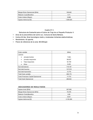 Margen Bruto Operacional ($/há) 108.462
Relación Costo/Beneficio 0.71
Costo Unitario ($/qqm) 6.888
Ingreso total anual ($) 1.084.620
Cuadro N° 2
Estructura de Costos/há para el Cultivo de Trigo de un Pequeño Productor II
 Zona de la precordillera del centro sur, Comuna de Santa Bárbara.
 Cultiva 30 hás. Nivel tecnológico medio y moderadas limitantes edafoclimáticas.
 Rendimiento: 42 qqm/há.
 Precio de referencia de la zona: $8.500/qqm
Costo variable ($/há)
Labores
• Jornada hombre
• Jornada maquinaria
• Trato maquinaria
• Otros
7.000
69.637
32.100
9.450
Sub total labores 118.187
Sub total Insumos 137.218
Sub total Imprevistos 12.770
Total Costo variable 268.175
Costo Financiero Capital Operacional 17.772
Total Costo Operacional 286.924
INDICADORES DE RESULTADOS
Ingreso bruto ($/há) 357.000
Margen Bruto Operacional ($/há) 70.076
Relación Costo/Beneficio 0.80
Costo Unitario ($/qqm) 6.831
Ingreso total anual ($) 2.102.280
36
 