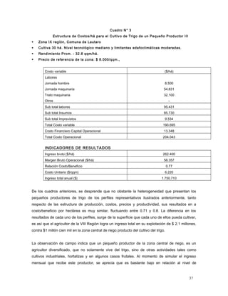 Cuadro N° 3
Estructura de Costos/há para el Cultivo de Trigo de un Pequeño Productor III
 Zona IX región, Comuna de Lautaro
 Cultiva 30 há. Nivel tecnológico mediano y limitantes edafoclimáticas moderadas.
 Rendimiento Prom. : 32.8 qqm/há.
 Precio de referencia de la zona: $ 8.000/qqm.,
Costo variable ($/há)
Labores
Jornada hombre
Jornada maquinaria
Trato maquinaria
Otros
8.500
54.831
32.100
-
Sub total labores 95.431
Sub total Insumos 85.730
Sub total Imprevistos 9.534
Total Costo variable 190.695
Costo Financiero Capital Operacional 13.348
Total Costo Operacional 204.043
INDICADORES DE RESULTADOS
Ingreso bruto ($/há) 262.400
Margen Bruto Operacional ($/há) 58.357
Relación Costo/Beneficio 0.77
Costo Unitario ($/qqm) 6.220
Ingreso total anual ($) 1.750.710
De los cuadros anteriores, se desprende que no obstante la heterogeneidad que presentan los
pequeños productores de trigo de los perfiles representativos ilustrados anteriormente, tanto
respecto de las estructura de producción, costos, precios y productividad, sus resultados en a
costo/beneficio por hectárea es muy similar, fluctuando entre 0.71 y 0.8. La diferencia en los
resultados de cada uno de los perfiles, surge de la superficie que cada uno de ellos pueda cultivar,
es así que el agricultor de la VIII Región logra un ingreso total en su explotación de $ 2.1 millones,
contra $1 millón cien mil en la zona central de riego producto del cultivo del trigo.
La observación de campo indica que un pequeño productor de la zona central de riego, es un
agricultor diversificado, que no solamente vive del trigo, sino de otras actividades tales como
cultivos industriales, hortalizas y en algunos casos frutales. Al momento de simular el ingreso
mensual que recibe este productor, se aprecia que es bastante bajo en relación al nivel de
37
 