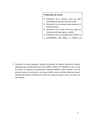 • Finalmente en ambos programas, deberían promoverse los distintos instrumentos públicos
disponibles para la modernización del rubro (CORFO, ODEPA, FIA, SERCOTEC, etc). A modo
de ejemplo, el Programa de Diversificación Productiva (INDAP), puede incentivar el uso de
técnicas modernas de producción, que incluyen desde el uso de semillas certificadas hasta el
desarrollo de prácticas innovadoras en materia de producción triguera, como es el caso de la
cero labranza.
Propuestas de temas:
 Descripción de la situación actual del rubro
(Connotación económica y social del cultivo)
 Descripción de los actuales requerimientos de la
industria molinera.
 Descripción de la nueva norma que regula las
transacciones de trigo según su calidad.
 Presentación de una propuesta para promover la
competitividad del sector y mejorar la
41
 