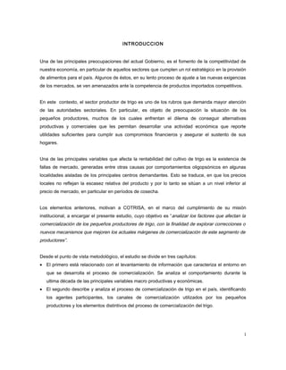 INTRODUCCION
Una de las principales preocupaciones del actual Gobierno, es el fomento de la competitividad de
nuestra economía, en particular de aquellos sectores que cumplen un rol estratégico en la provisión
de alimentos para el país. Algunos de éstos, en su lento proceso de ajuste a las nuevas exigencias
de los mercados, se ven amenazados ante la competencia de productos importados competitivos.
En este contexto, el sector productor de trigo es uno de los rubros que demanda mayor atención
de las autoridades sectoriales. En particular, es objeto de preocupación la situación de los
pequeños productores, muchos de los cuales enfrentan el dilema de conseguir alternativas
productivas y comerciales que les permitan desarrollar una actividad económica que reporte
utilidades suficientes para cumplir sus compromisos financieros y asegurar el sustento de sus
hogares.
Una de las principales variables que afecta la rentabilidad del cultivo de trigo es la existencia de
fallas de mercado, generadas entre otras causas por comportamientos oligopsónicos en algunas
localidades aisladas de los principales centros demandantes. Esto se traduce, en que los precios
locales no reflejan la escasez relativa del producto y por lo tanto se sitúan a un nivel inferior al
precio de mercado, en particular en períodos de cosecha.
Los elementos anteriores, motivan a COTRISA, en el marco del cumplimiento de su misión
institucional, a encargar el presente estudio, cuyo objetivo es “analizar los factores que afectan la
comercialización de los pequeños productores de trigo, con la finalidad de explorar correcciones o
nuevos mecanismos que mejoren los actuales márgenes de comercialización de este segmento de
productores”.
Desde el punto de vista metodológico, el estudio se divide en tres capítulos:
• El primero está relacionado con el levantamiento de información que caracteriza el entorno en
que se desarrolla el proceso de comercialización. Se analiza el comportamiento durante la
ultima década de las principales variables macro productivas y económicas.
• El segundo describe y analiza el proceso de comercialización de trigo en el país, identificando
los agentes participantes, los canales de comercialización utilizados por los pequeños
productores y los elementos distintivos del proceso de comercialización del trigo.
1
 