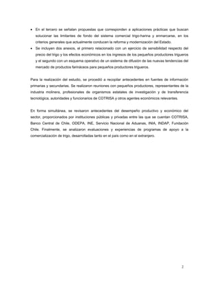 • En el tercero se señalan propuestas que corresponden a aplicaciones prácticas que buscan
solucionar las limitantes de fondo del sistema comercial trigo-harina y enmarcarse, en los
criterios generales que actualmente conducen la reforma y modernización del Estado.
• Se incluyen dos anexos, el primero relacionado con un ejercicio de sensibilidad respecto del
precio del trigo y los efectos económicos en los ingresos de los pequeños productores trigueros
y el segundo con un esquema operativo de un sistema de difusión de las nuevas tendencias del
mercado de productos farináceos para pequeños productores trigueros.
Para la realización del estudio, se procedió a recopilar antecedentes en fuentes de información
primarias y secundarias. Se realizaron reuniones con pequeños productores, representantes de la
industria molinera, profesionales de organismos estatales de investigación y de transferencia
tecnológica, autoridades y funcionarios de COTRISA y otros agentes económicos relevantes.
En forma simultánea, se revisaron antecedentes del desempeño productivo y económico del
sector, proporcionados por instituciones públicas y privadas entre las que se cuentan COTRISA,
Banco Central de Chile, ODEPA, INE, Servicio Nacional de Aduanas, INIA, INDAP, Fundación
Chile. Finalmente, se analizaron evaluaciones y experiencias de programas de apoyo a la
comercialización de trigo, desarrolladas tanto en el país como en el extranjero.
2
 