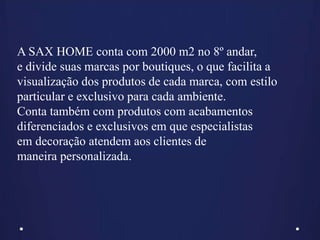 A SAX HOME conta com 2000 m2 no 8º andar,
e divide suas marcas por boutiques, o que facilita a
visualização dos produtos de cada marca, com estilo
particular e exclusivo para cada ambiente.
Conta também com produtos com acabamentos
diferenciados e exclusivos em que especialistas
em decoração atendem aos clientes de
maneira personalizada.
 