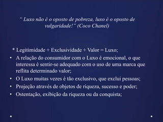 * Legitimidade + Exclusividade + Valor = Luxo;
• A relação do consumidor com o Luxo é emocional, o que
interessa é sentir-se adequado com o uso de uma marca que
reflita determinado valor;
• O Luxo muitas vezes é tão exclusivo, que exclui pessoas;
• Projeção através de objetos de riqueza, sucesso e poder;
• Ostentação, exibição da riqueza ou da conquista;
“ Luxo não é o oposto de pobreza, luxo é o oposto de
vulgaridade!” (Coco Chanel)
 