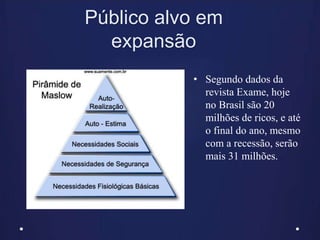Público alvo em
expansão
• Segundo dados da
revista Exame, hoje
no Brasil são 20
milhões de ricos, e até
o final do ano, mesmo
com a recessão, serão
mais 31 milhões.
 