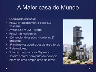 A Maior casa do Mundo
• Localizada na Índia;
• Possui estacionamento para 168
veículos;
• Avaliado em US$1 bilhão;
• Possui três Helipontos;
• 600 funcionários para manter os 27
andares;
• 37 mil metros quadrados de área total;
• 9 elevadores;
• Sala de cinema para 50 pessoas;
• Jardim natural com pista de cooper;
• Além de uma ampla área de lazer;
 