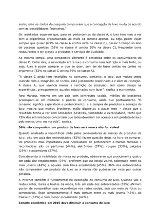 social, mas os dados da pesquisa comprovam que a concepção de luxo muda de acordo
com as possibilidades financeiras.”
Os resultados sugerem que, para os pertencentes da classe A, o luxo tem mais a ver
com a experiência proporcionada ao invés da compra apenas, ou seja, poder viajar
sempre que quiser (63% na classe A contra 42% na classe C), passar o tempo ao lado
de pessoas queridas (39% na classe A contra 30% na classe C), frequentar bons
restaurantes e ter acesso a produtos e serviços de qualidade.
Ao mesmo tempo, uma perspectiva diferente é percebida entre os consumidores da
classe C. Entre eles, a associação entre luxo e consumo sem restrição é mais forte, ou
seja, luxo é poder comprar o que se quer, sem ter de fazer contas ou cortes no
orçamento (52% na classe C contra 39% na classe A).
“A classe C ainda tem restrições no consumo, portanto, o luxo, que muitas vezes
coincide com o imaginário de sonho, está justamente relacionado a ir além da restrição.
A classe A, que vivencia menos a restrição de consumo, tem como desejo as
experiências, principalmente aquelas relacionadas com lazer”, explica a economista.
Para Marcela, mesmo em um país com contrastes sociais, milhões de brasileiros
preocupam-se em melhorar o padrão de consumo, ainda que pontualmente. “O
consumo significa experiência e pertencimento, e a compra de produtos e serviços de
luxo mostra que muitos brasileiros estão dispostos a pagar mais – desde que o
resultado tenha a ver com sensações positivas, visibilidade e exclusividade, tanto que
75% dos entrevistados concordam que todos deveriam ter acesso a um produto de luxo
pelo menos uma vez na vida”, analisa.
36% não comprariam um produto de luxo se a marca não for visível
Quando analisada a importância dada pelos consumidores às marcas de produtos de
luxo, oito em cada dez entrevistados (82%) fazem questão delas na hora de comprar.
Os produtos mais impactados pela necessidade de pertencerem a marcas famosas e
reconhecidas são os perfumes (44%), eletrônicos (37%), roupas (33%), calçados
(29%) e automóveis (27%).
Considerando a visibilidade da marca no produto, observa-se que praticamente quatro
em cada dez respondentes (37%) preferem que ela esteja visível, sobretudo entre os
mais jovens (44%) e aqueles com baixa escolaridade (45%). 36% dos entrevistados
não comprariam um produto de luxo se a marca não pudesse ser vista por outras
pessoas.
A internet também é fundamental na exposição do consumo de luxo. Quando vão a
restaurantes, bares e boates da moda, três em cada dez entrevistados (35%) afirmam
gostar de compartilhar suas experiências nas redes sociais, seja por meio de fotos ou
comentários. Esse comportamento é mais comum entre os mais jovens (43%), da
Classe C (37%) e com menor escolaridade (42%).
Cenário econômico em 2015 deve diminuir o consumo de luxo
 