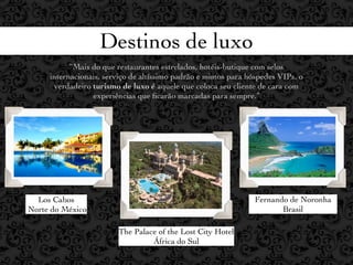 Destinos de luxo
           “Mais do que restaurantes estrelados, hotéis-butique com selos
     internacionais, serviço de altíssimo padrão e mimos para hóspedes VIPs, o
      verdadeiro turismo de luxo é aquele que coloca seu cliente de cara com
                 experiências que ﬁcarão marcadas para sempre.”




  Los Cabos                                                     Fernando de Noronha
Norte do México                                                        Brasil

                        The Palace of the Lost City Hotel
                                 África do Sul
 