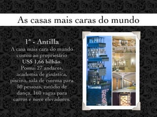 As casas mais caras do mundo

      1ª - Antilla
A casa mais cara do mundo
   custou ao proprietário
     US$ 1,66 bilhão.
     Possui 27 andares,
   academia de ginástica,
piscina, sala de cinema para
   50 pessoas, estúdio de
   dança, 160 vagas para
 carros e nove elevadores.
 