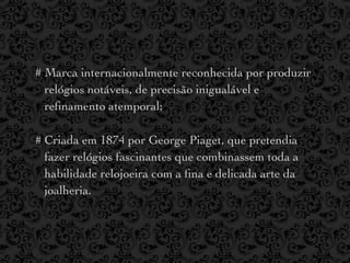 # Marca internacionalmente reconhecida por produzir
  relógios notáveis, de precisão inigualável e
  reﬁnamento atemporal;

# Criada em 1874 por George Piaget, que pretendia
  fazer relógios fascinantes que combinassem toda a
  habilidade relojoeira com a ﬁna e delicada arte da
  joalheria.
 