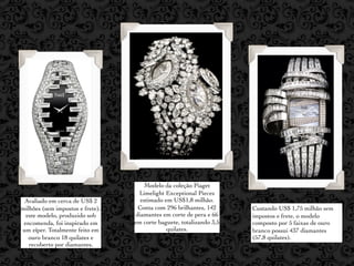 Modelo da coleção Piaget
                                   Limelight Exceptional Pieces
 Avaliado em cerca de US$ 2         estimado em US$1,8 milhão.
milhões (sem impostos e frete),    Conta com 296 brilhantes, 142      Custando US$ 1,75 milhão sem
  este modelo, produzido sob      diamantes em corte de pera e 66     impostos e frete, o modelo
 encomenda, foi inspirado em      em corte baguete, totalizando 3,5   composto por 5 faixas de ouro
um zíper. Totalmente feito em                 quilates.               branco possui 437 diamantes
   ouro branco 18 quilates e                                          (57,8 quilates).
   recoberto por diamantes.
 