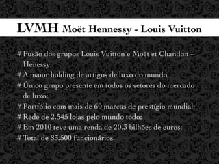 LVMH Moët Hennessy - Louis Vuitton
# Fusão dos grupos Louis Vuitton e Moët et Chandon –
  Henessy;
# A maior holding de artigos de luxo do mundo;
# Único grupo presente em todos os setores do mercado
  de luxo;
# Portfólio com mais de 60 marcas de prestígio mundial;
# Rede de 2.545 lojas pelo mundo todo;
# Em 2010 teve uma renda de 20.3 bilhões de euros;
# Total de 83.500 funcionários.
 