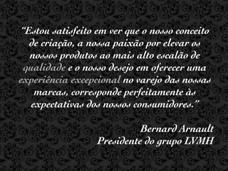 “Estou satisfeito em ver que o nosso conceito
  de criação, a nossa paixão por elevar os
  nossos produtos ao mais alto escalão de
 qualidade e o nosso desejo em oferecer uma
experiência excepcional no varejo das nossas
    marcas, corresponde perfeitamente às
   expectativas dos nossos consumidores.”

                            Bernard Arnault
                  Presidente do grupo LVMH
 