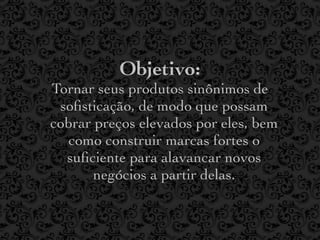 Objetivo:
Tornar seus produtos sinônimos de
 soﬁsticação, de modo que possam
cobrar preços elevados por eles, bem
  como construir marcas fortes o
  suﬁciente para alavancar novos
       negócios a partir delas.
 