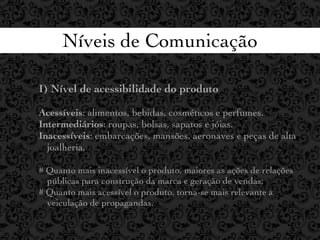 Níveis de Comunicação

I) Nível de acessibilidade do produto

Acessíveis: alimentos, bebidas, cosméticos e perfumes.
Intermediários: roupas, bolsas, sapatos e jóias.
Inacessíveis: embarcações, mansões, aeronaves e peças de alta
  joalheria,

# Quanto mais inacessível o produto, maiores as ações de relações
  públicas para construção da marca e geração de vendas;
# Quanto mais acessível o produto, torna-se mais relevante a
  veiculação de propagandas.
 
