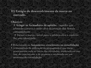 II) Estágio de desenvolvimento da marca no
  mercado.

Objetivo:
  # Atingir os formadores de opinião – aqueles que
 adotarão a marca e serão alvo da atenção dos demais
 consumidores;
   # Tornar a marca visível para o público-alvo e conferir-
 lhe uma identidade.

# Relacionado ao: lançamento, crescimento ou consolidação;
# A intensidade de utilização da propaganda é que varia:
  praticamente nula no início das atividades, moderada em sua
  fase de crescimento, e de pequena a moderada em seu
  momento de consolidação.
 