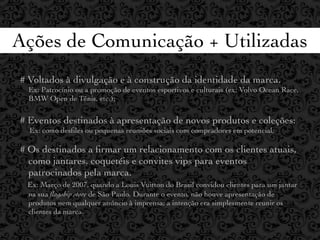 Ações de Comunicação + Utilizadas
# Voltados à divulgação e à construção da identidade da marca.
  Ex: Patrocínio ou a promoção de eventos esportivos e culturais (ex: Volvo Ocean Race,
  BMW Open de Tênis, etc.);

# Eventos destinados à apresentação de novos produtos e coleções:
  Ex: como desﬁles ou pequenas reuniões sociais com compradores em potencial;

# Os destinados a ﬁrmar um relacionamento com os clientes atuais,
  como jantares, coquetéis e convites vips para eventos
  patrocinados pela marca.
 Ex: Março de 2007, quando a Louis Vuitton do Brasil convidou clientes para um jantar
 na sua ﬂagship store de São Paulo. Durante o evento, não houve apresentação de
 produtos nem qualquer anúncio à imprensa; a intenção era simplesmente reunir os
 clientes da marca.
 