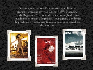 Outras ações muito utilizadas são as publicações
  próprias (como as revistas Daslu, BMW Magazine,
 Audi Magazine, Art Cartier) e a manutenção de bom
relacionamento com a imprensa – porta para a exibição
de produtos em editoriais de moda ou seções com dicas
                     de compras.
 