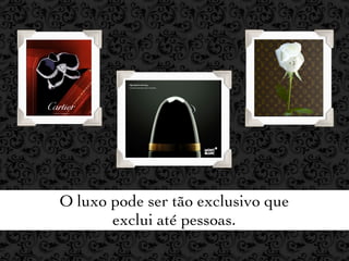 O luxo pode ser tão exclusivo que
       exclui até pessoas.
 