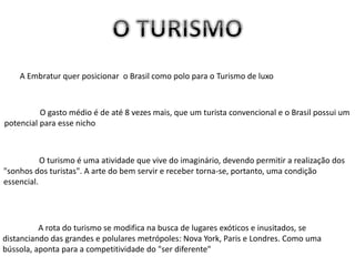 A Embratur quer posicionar o Brasil como polo para o Turismo de luxo
O gasto médio é de até 8 vezes mais, que um turista convencional e o Brasil possui um
potencial para esse nicho
O turismo é uma atividade que vive do imaginário, devendo permitir a realização dos
"sonhos dos turistas". A arte do bem servir e receber torna-se, portanto, uma condição
essencial.
A rota do turismo se modifica na busca de lugares exóticos e inusitados, se
distanciando das grandes e polulares metrópoles: Nova York, Paris e Londres. Como uma
bússola, aponta para a competitividade do "ser diferente"
 