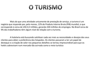 Mais do que uma atividade unicamente de prestação de serviço, o turismo é um
negócio que responde por, pelo menos, 12% do Produto Interno Bruto (PIB) mundial, o que
corresponde à cerca de US$ 4,5 trilhões, gerando 220 milhões de empregos. No Brasil cerca de
9% dos trabalhadores têm algum nível de relação com o turismo.
A hotelaria está buscando satisfazer cada vez mais as necessidades e desejos dos seus
clientes para obter a preferência dos hóspedes. Os clientes passaram a ter um papel de
destaque e a criação de valor nos pequenos detalhes se tornou imprescindível para que os
hotéis sobrevivam num mercado tão acirrado como o meio turístico
 