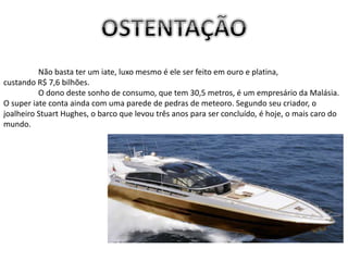 Não basta ter um iate, luxo mesmo é ele ser feito em ouro e platina,
custando R$ 7,6 bilhões.
O dono deste sonho de consumo, que tem 30,5 metros, é um empresário da Malásia.
O super iate conta ainda com uma parede de pedras de meteoro. Segundo seu criador, o
joalheiro Stuart Hughes, o barco que levou três anos para ser concluído, é hoje, o mais caro do
mundo.
 