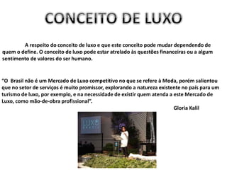 A respeito do conceito de luxo e que este conceito pode mudar dependendo de
quem o define. O conceito de luxo pode estar atrelado às questões financeiras ou a algum
sentimento de valores do ser humano.
“O Brasil não é um Mercado de Luxo competitivo no que se refere à Moda, porém salientou
que no setor de serviços é muito promissor, explorando a natureza existente no país para um
turismo de luxo, por exemplo, e na necessidade de existir quem atenda a este Mercado de
Luxo, como mão-de-obra profissional”.
Gloria Kalil
 