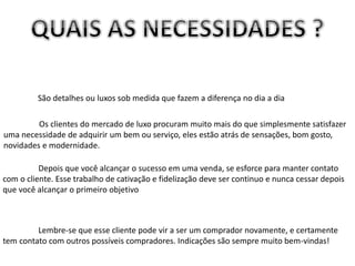 São detalhes ou luxos sob medida que fazem a diferença no dia a dia
Os clientes do mercado de luxo procuram muito mais do que simplesmente satisfazer
uma necessidade de adquirir um bem ou serviço, eles estão atrás de sensações, bom gosto,
novidades e modernidade.
Depois que você alcançar o sucesso em uma venda, se esforce para manter contato
com o cliente. Esse trabalho de cativação e fidelização deve ser continuo e nunca cessar depois
que você alcançar o primeiro objetivo
Lembre-se que esse cliente pode vir a ser um comprador novamente, e certamente
tem contato com outros possíveis compradores. Indicações são sempre muito bem-vindas!
 