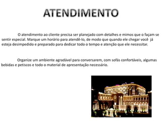 Organize um ambiente agradável para conversarem, com sofás confortáveis, algumas
bebidas e petiscos e todo o material de apresentação necessário.
O atendimento ao cliente precisa ser planejado com detalhes e mimos que o façam se
sentir especial. Marque um horário para atendê-lo, de modo que quando ele chegar você já
esteja desimpedido e preparado para dedicar todo o tempo e atenção que ele necessitar.
 