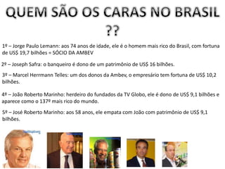 1º – Jorge Paulo Lemann: aos 74 anos de idade, ele é o homem mais rico do Brasil, com fortuna
de US$ 19,7 bilhões = SÓCIO DA AMBEV
2º – Joseph Safra: o banqueiro é dono de um patrimônio de US$ 16 bilhões.
3º – Marcel Herrmann Telles: um dos donos da Ambev, o empresário tem fortuna de US$ 10,2
bilhões.
4º – João Roberto Marinho: herdeiro do fundados da TV Globo, ele é dono de US$ 9,1 bilhões e
aparece como o 137º mais rico do mundo.
5º – José Roberto Marinho: aos 58 anos, ele empata com João com patrimônio de US$ 9,1
bilhões.
 