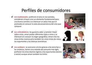Perfiles de consumidores
         Perfiles de consumidores
Los tradicionales: prefieren el vino en las comidas, 
                   p                               ,
consideran el buen vino un elemento fundamental para 
una buena comida y se interesan un poco más que el 
promedio en conocer la zona de proveniencia del vino que 
compran

Los entendedores: les gustaría saber y conocer mejor 
Los entendedores: les gustaría saber y conocer mejor
sobre vinos, aman probar diferentes tipos e vinos y se 
interesan en conocer el origen geográfico. Aman más los 
vinos tintos reserva pero también los vinos tintos de mesa, 
                     p                                    ,
los espumantes y los blancos aromáticos

Los outdoors: se acercaron al vino gracias a los wine bar y 
Los outdoors: se acercaron al vino gracias a los wine bar y
las enotecas, tienen una relación de consumo más light, 
prefieren los vinos blancos ligeros y los espumantes (dulces 
o secos) aunque aman también los tintos 
o secos) aunque aman también los tintos
 