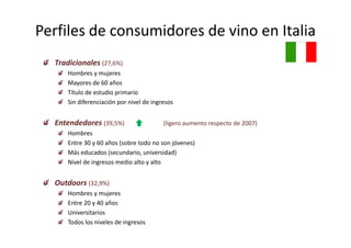 Perfiles de consumidores de vino en Italia
  Tradicionales (27,6%)
      Hombres y mujeres
      Mayores de 60 años
      Título de estudio primario
      Sin diferenciación por nivel de ingresos


  Entendedores (39 5%)
               (39,5%)                    (ligero aumento respecto de 2007)
                                          (ligero aumento respecto de 2007)
      Hombres
      Entre 30 y 60 años (sobre todo no son jóvenes)
      Más educados (secundario universidad)
      Más educados (secundario, universidad)
      Nivel de ingresos medio alto y alto


  Outdoors (32,9%)
  O d
      Hombres y mujeres
      Entre 20 y 40 años
      Universitarios
      Todos los niveles de ingresos
 