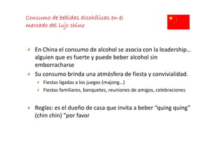 Consumo de bebidas alcohólicas en el
mercado del lujo chino


   En China el consumo de alcohol se asocia con la leadership… 
   alguien que es fuerte y puede beber alcohol sin 
   emborracharse
   Su consumo brinda una atmósfera de fiesta y convivialidad.
      Fiestas ligadas a los juegos (majong…)
      Fiestas familiares, banquetes, reuniones de amigos, celebraciones


   Reglas: es el dueño de casa que invita a beber “quing quing” 
   (chin chin)  por favor
   (chin chin) “por favor
 