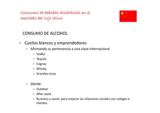 Consumo de bebidas alcohólicas en el
mercado del lujo chino


 CONSUMO DE ALCOHOL

  Cuellos blancos y emprendedores
  Cuellos blancos y emprendedores
     Afirmando su pertenencia a una clase internacional
        Vodka
        Tequila
        Cognac
        Whisky
        Whisky 
        Grandes vinos


     Dónde: 
        Outdoor
        After work
        Business y social: para mejorar las relaciones sociales con colegas o 
        clientes.
 