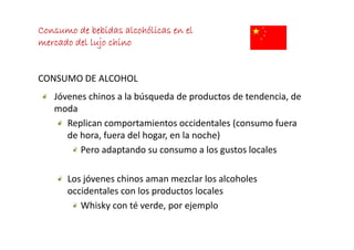 Consumo de bebidas alcohólicas en el
mercado del lujo chino
     d d l l j hi


CONSUMO DE ALCOHOL
   Jóvenes chinos a la búsqueda de productos de tendencia, de 
   Jóvenes chinos a la búsqueda de productos de tendencia de
   moda
      Replican comportamientos occidentales (consumo fuera 
      Replican comportamientos occidentales (consumo fuera
      de hora, fuera del hogar, en la noche)
         Pero adaptando su consumo a los gustos locales
                  p                          g

      Los jóvenes chinos aman mezclar los alcoholes 
      Los jóvenes chinos aman mezclar los alcoholes
      occidentales con los productos locales
         Whisky con té verde, por ejemplo
               y               p   j p
 