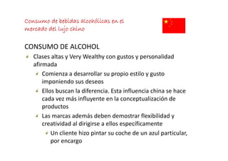 Consumo de bebidas alcohólicas en el
mercado del lujo chino

CONSUMO DE ALCOHOL
   Clases altas y Very Wealthy con gustos y personalidad 
   afirmada
    fi     d
       Comienza a desarrollar su propio estilo y gusto 
       imponiendo sus deseos
       imponiendo s s deseos
       Ellos buscan la diferencia. Esta influencia china se hace 
       cada vez más influyente en la conceptualización de
       cada vez más influyente en la conceptualización de 
       productos
       Las marcas además deben demostrar flexibilidad y 
       Las marcas además deben demostrar flexibilidad y
       creatividad al dirigirse a ellos específicamente
           Un cliente hizo pintar su coche de un azul particular, 
                           p                           p        ,
           por encargo
 